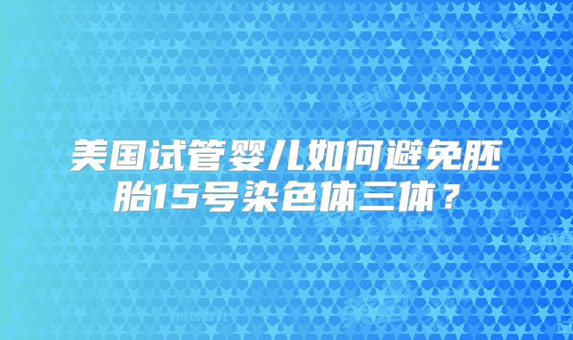 美国试管婴儿如何避免胚胎15号染色体三体？