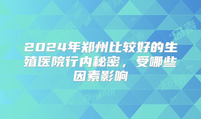 2024年郑州比较好的生殖医院行内秘密，受哪些因素影响