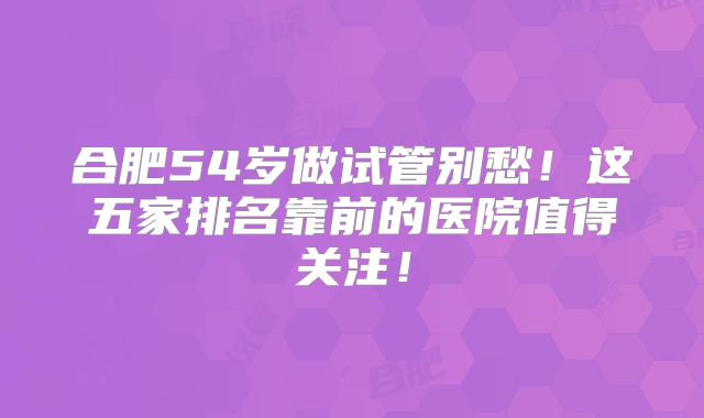 合肥54岁做试管别愁！这五家排名靠前的医院值得关注！