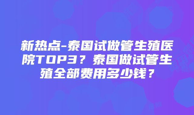 新热点-泰国试做管生殖医院TOP3？泰国做试管生殖全部费用多少钱？