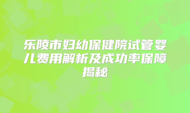 乐陵市妇幼保健院试管婴儿费用解析及成功率保障揭秘