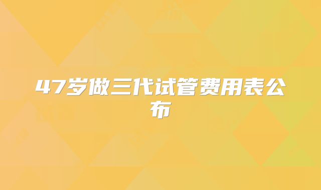 47岁做三代试管费用表公布