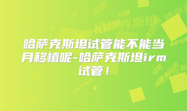 哈萨克斯坦试管能不能当月移植呢-哈萨克斯坦irm试管！