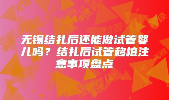 无锡结扎后还能做试管婴儿吗?结扎后试管移植注意事项盘点