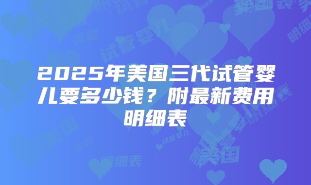 2025年美国三代试管婴儿要多少钱？附最新费用明细表