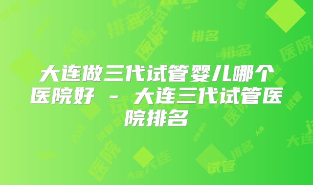 大连做三代试管婴儿哪个医院好 - 大连三代试管医院排名