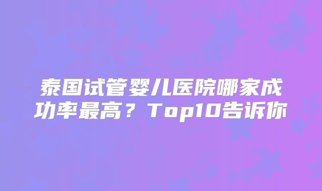 泰国试管婴儿医院哪家成功率最高？Top10告诉你