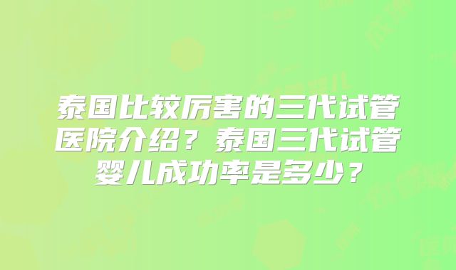 泰国比较厉害的三代试管医院介绍？泰国三代试管婴儿成功率是多少？
