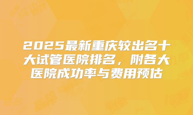 2025最新重庆较出名十大试管医院排名，附各大医院成功率与费用预估