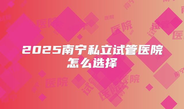 2025南宁私立试管医院怎么选择