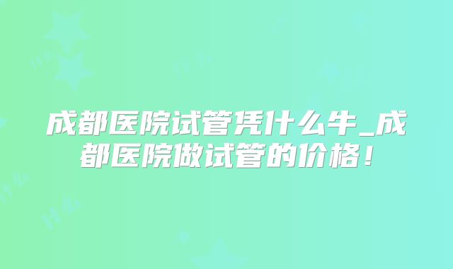 成都医院试管凭什么牛_成都医院做试管的价格！