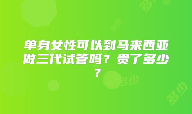 单身女性可以到马来西亚做三代试管吗?贵了多少?