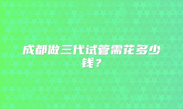 成都做三代试管需花多少钱？
