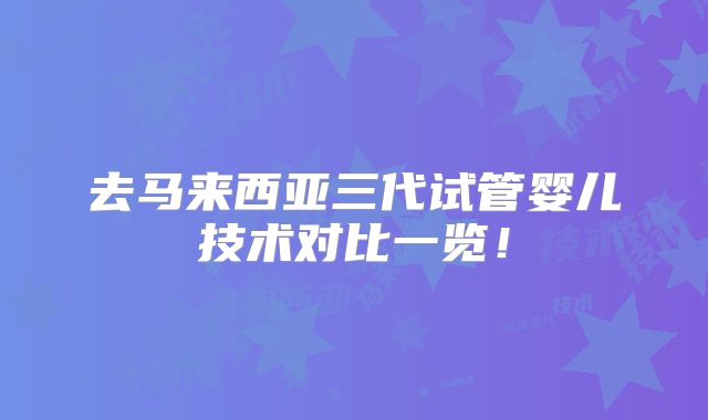 去马来西亚三代试管婴儿技术对比一览!