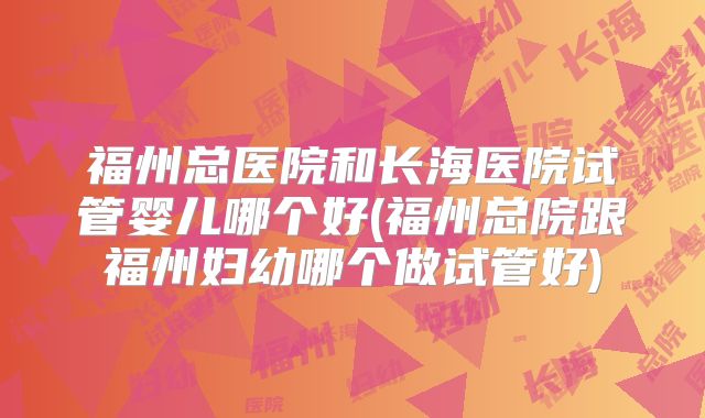 福州总医院和长海医院试管婴儿哪个好(福州总院跟福州妇幼哪个做试管好)