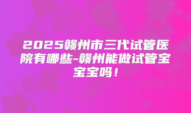 2025赣州市三代试管医院有哪些-赣州能做试管宝宝宝吗！