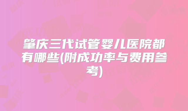 肇庆三代试管婴儿医院都有哪些(附成功率与费用参考)