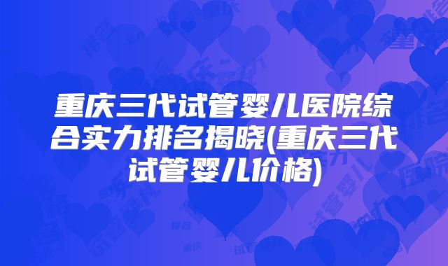 重庆三代试管婴儿医院综合实力排名揭晓(重庆三代试管婴儿价格)