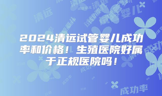 2024清远试管婴儿成功率和价格！生殖医院好属于正规医院吗！