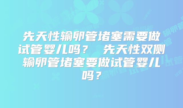 先天性输卵管堵塞需要做试管婴儿吗？ 先天性双侧输卵管堵塞要做试管婴儿吗？