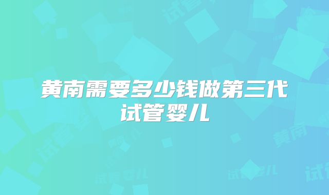 黄南需要多少钱做第三代试管婴儿