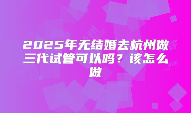 2025年无结婚去杭州做三代试管可以吗?该怎么做