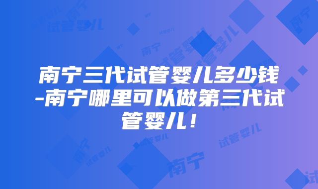 南宁三代试管婴儿多少钱-南宁哪里可以做第三代试管婴儿!