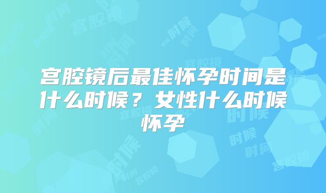 宫腔镜后最佳怀孕时间是什么时候?女性什么时候怀孕