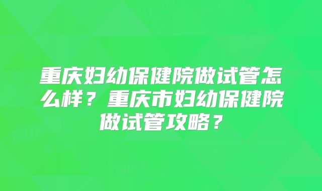 重庆妇幼保健院做试管怎么样？重庆市妇幼保健院做试管攻略？
