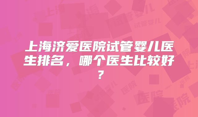 上海济爱医院试管婴儿医生排名，哪个医生比较好？