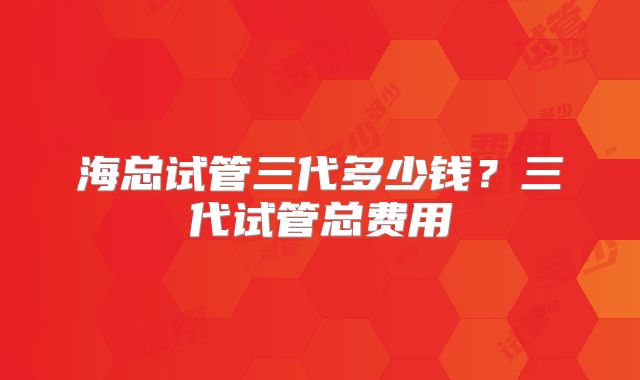 海总试管三代多少钱?三代试管总费用