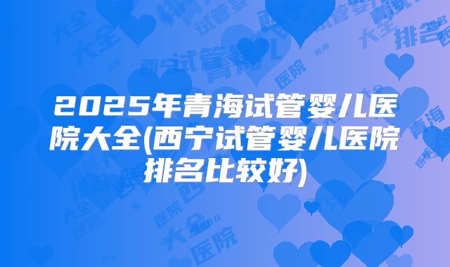 2025年青海试管婴儿医院大全(西宁试管婴儿医院排名比较好)