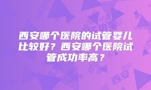 西安哪个医院的试管婴儿比较好？西安哪个医院试管成功率高？