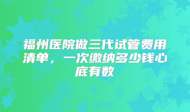 福州医院做三代试管费用清单,一次缴纳多少钱心底有数