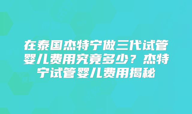 在泰国杰特宁做三代试管婴儿费用究竟多少？杰特宁试管婴儿费用揭秘