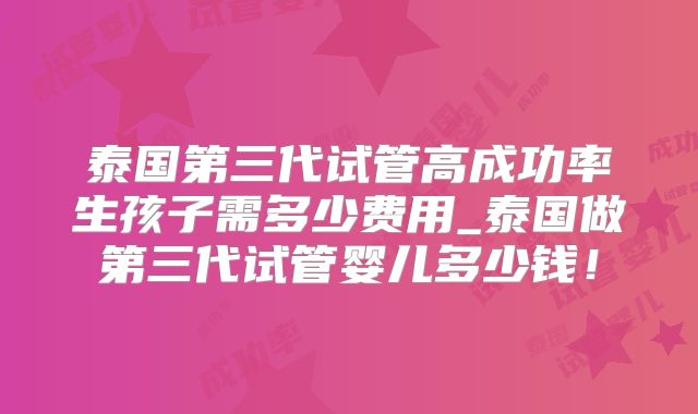 泰国第三代试管高成功率生孩子需多少费用_泰国做第三代试管婴儿多少钱！