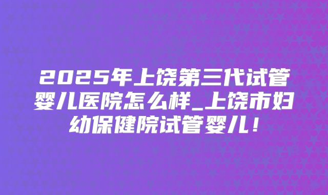 2025年上饶第三代试管婴儿医院怎么样_上饶市妇幼保健院试管婴儿！