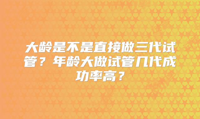 大龄是不是直接做三代试管?年龄大做试管几代成功率高?