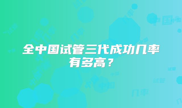 全中国试管三代成功几率有多高？