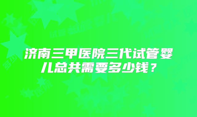 济南三甲医院三代试管婴儿总共需要多少钱？