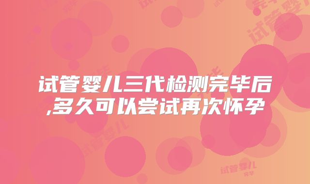 试管婴儿三代检测完毕后,多久可以尝试再次怀孕