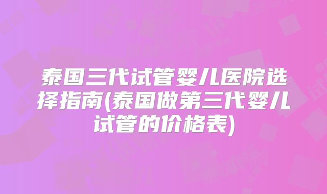 泰国三代试管婴儿医院选择指南(泰国做第三代婴儿试管的价格表)