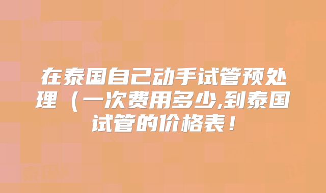 在泰国自己动手试管预处理（一次费用多少,到泰国试管的价格表！