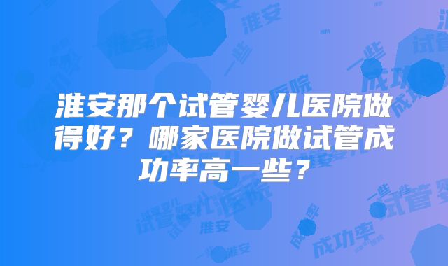 淮安那个试管婴儿医院做得好？哪家医院做试管成功率高一些？