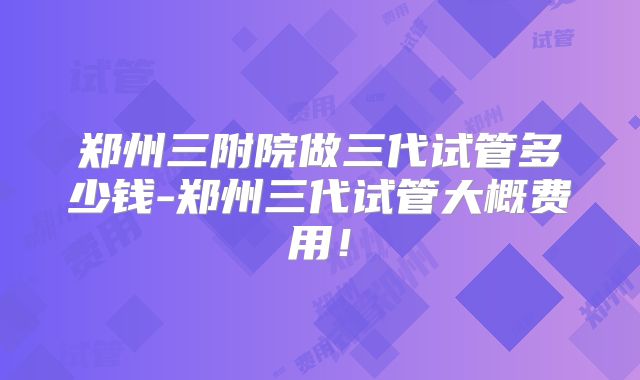 郑州三附院做三代试管多少钱-郑州三代试管大概费用!