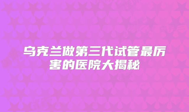 乌克兰做第三代试管最厉害的医院大揭秘