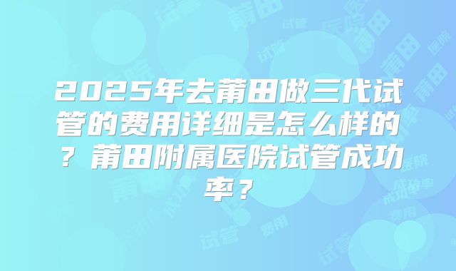 2025年去莆田做三代试管的费用详细是怎么样的?莆田附属医院试管成功率?