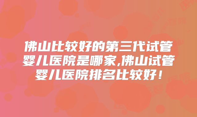 佛山比较好的第三代试管婴儿医院是哪家,佛山试管婴儿医院排名比较好！