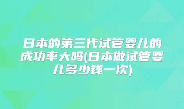 日本的第三代试管婴儿的成功率大吗(日本做试管婴儿多少钱一次)