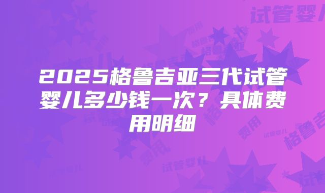 2025格鲁吉亚三代试管婴儿多少钱一次？具体费用明细